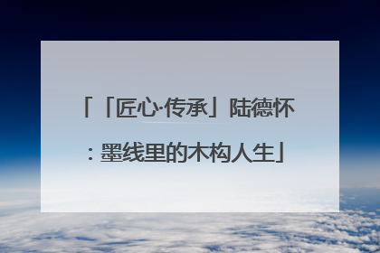 「匠心·传承」陆德怀：墨线里的木构人生
