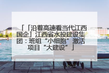 「沿着高速看当代江西国企」江西省水投建设集团：班组“小细胞”激活项目“大建设”