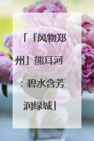 「风物郑州」熊耳河：碧水含芳润绿城