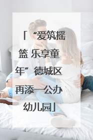“爱筑摇篮 乐享童年”德城区再添一公办幼儿园