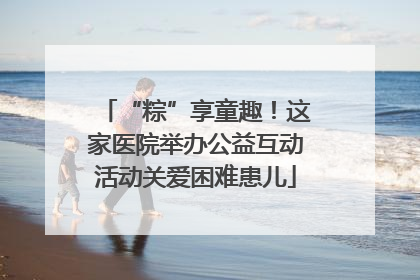 “粽”享童趣！这家医院举办公益互动活动关爱困难患儿