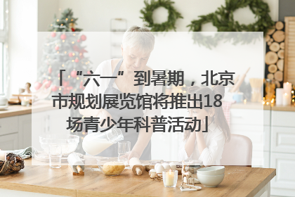 “六一”到暑期，北京市规划展览馆将推出18场青少年科普活动