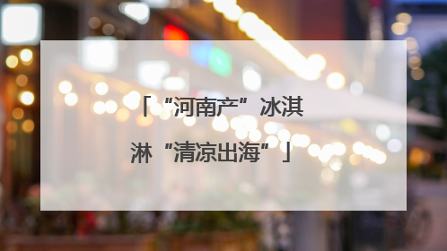 “河南产”冰淇淋“清凉出海”