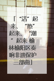 “活”起来、“热”起来、“潮”起来 榆林榆阳区奏响非遗保护三部曲