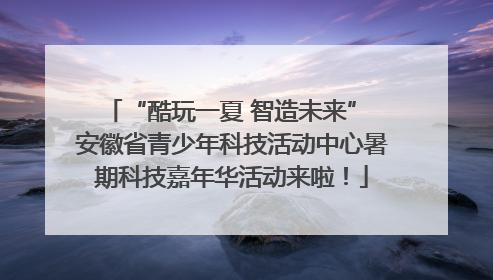 “酷玩一夏 智造未来” 安徽省青少年科技活动中心暑期科技嘉年华活动来啦！