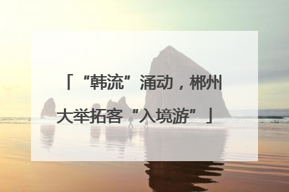 “韩流”涌动，郴州大举拓客“入境游”