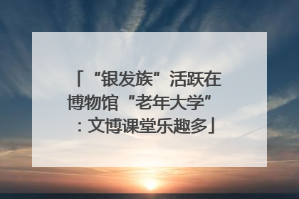 “银发族”活跃在博物馆“老年大学”：文博课堂乐趣多