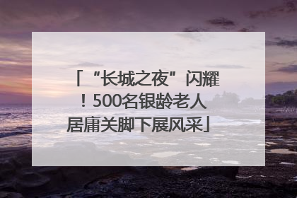 “长城之夜”闪耀！500名银龄老人居庸关脚下展风采