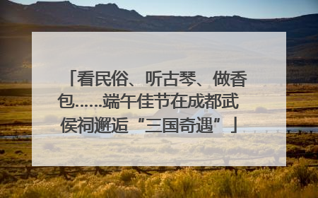 看民俗、听古琴、做香包……端午佳节在成都武侯祠邂逅“三国奇遇”