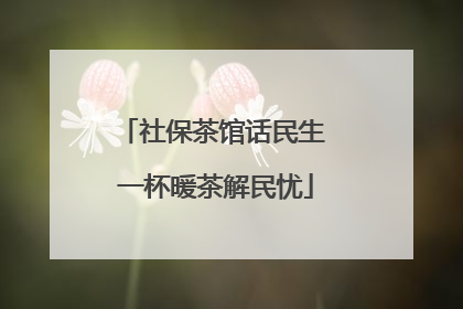 社保茶馆话民生 一杯暖茶解民忧