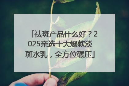 祛斑产品什么好？2025亲选十大爆款淡斑水乳，全方位碾压