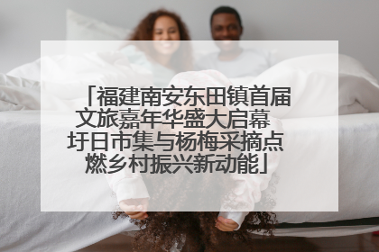 福建南安东田镇首届文旅嘉年华盛大启幕 圩日市集与杨梅采摘点燃乡村振兴新动能
