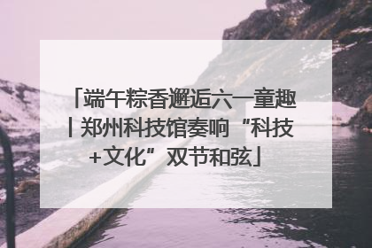 端午粽香邂逅六一童趣丨郑州科技馆奏响“科技+文化”双节和弦