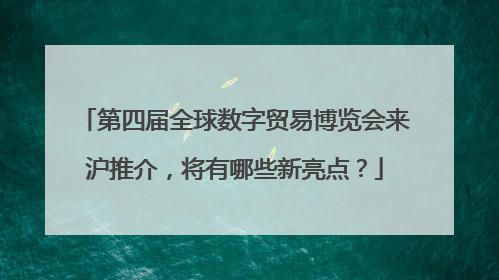 第四届全球数字贸易博览会来沪推介，将有哪些新亮点？