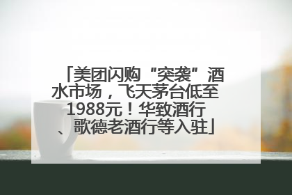 美团闪购“突袭”酒水市场，飞天茅台低至1988元！华致酒行、歌德老酒行等入驻