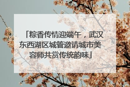 粽香传情迎端午，武汉东西湖区城管邀请城市美容师共赏传统韵味