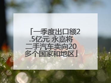 一季度出口额2.5亿元 永嘉将二手汽车卖向20多个国家和地区