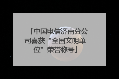 中国电信济南分公司喜获“全国文明单位”荣誉称号