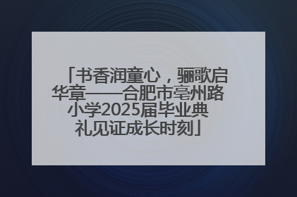 书香润童心，骊歌启华章——合肥市亳州路小学2025届毕业典礼见证成长时刻