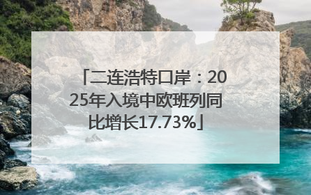 二连浩特口岸：2025年入境中欧班列同比增长17.73%