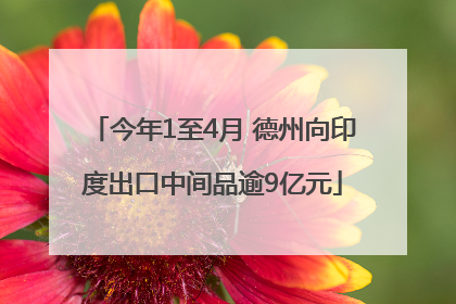 今年1至4月 德州向印度出口中间品逾9亿元