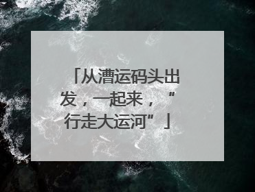 从漕运码头出发,一起来,“行走大运河”