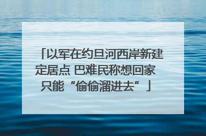 以军在约旦河西岸新建定居点 巴难民称想回家只能“偷偷溜进去”