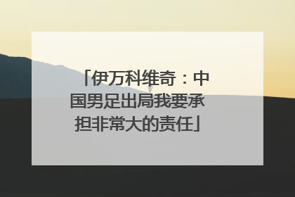 伊万科维奇：中国男足出局我要承担非常大的责任