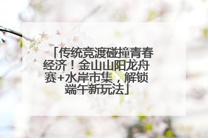 传统竞渡碰撞青春经济！金山山阳龙舟赛+水岸市集，解锁端午新玩法