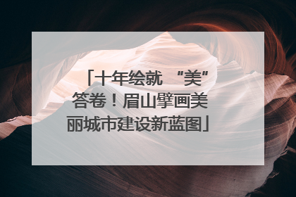 十年绘就 “美” 答卷！眉山擘画美丽城市建设新蓝图