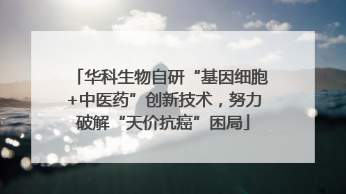华科生物自研“基因细胞+中医药”创新技术，努力破解“天价抗癌”困局
