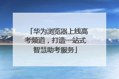 华为浏览器上线高考频道，打造一站式智慧助考服务