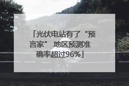 光伏电站有了“预言家” 地区预测准确率超过96%