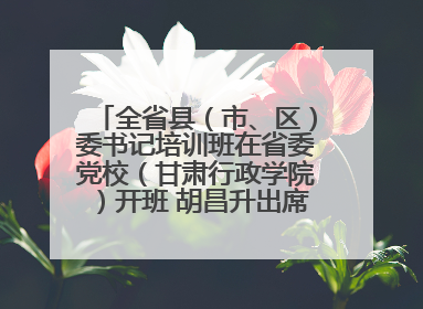 全省县（市、区）委书记培训班在省委党校（甘肃行政学院）开班 胡昌升出席开班式并讲话
