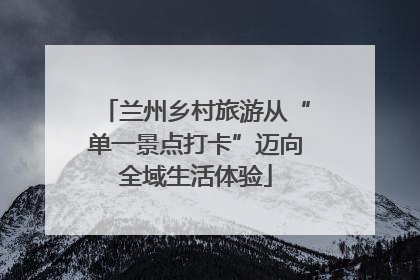 兰州乡村旅游从“单一景点打卡”迈向全域生活体验