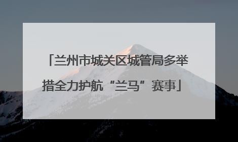 兰州市城关区城管局多举措全力护航“兰马”赛事