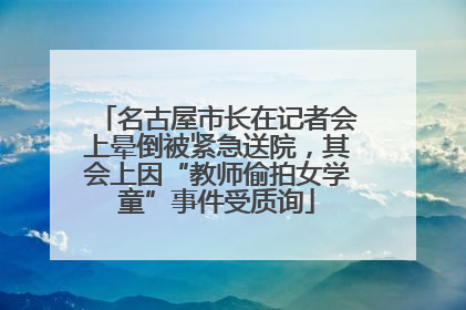 名古屋市长在记者会上晕倒被紧急送院，其会上因“教师偷拍女学童”事件受质询