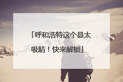 呼和浩特这个县太吸睛！快来解锁