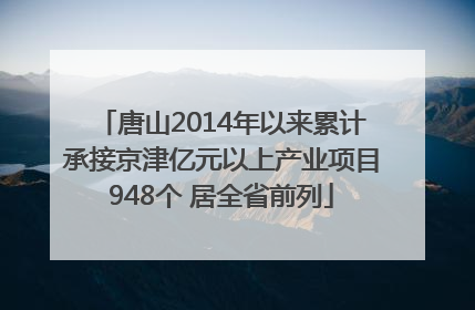 唐山2014年以来累计承接京津亿元以上产业项目948个 居全省前列