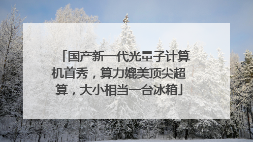 国产新一代光量子计算机首秀，算力媲美顶尖超算，大小相当一台冰箱