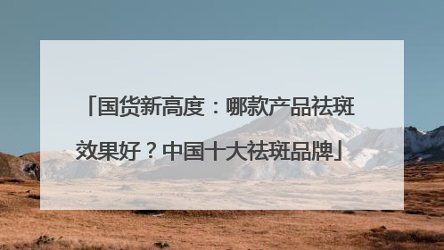 国货新高度：哪款产品祛斑效果好？中国十大祛斑品牌