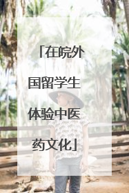 在皖外国留学生体验中医药文化