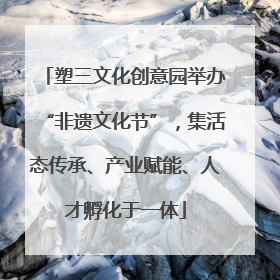 塑三文化创意园举办“非遗文化节”，集活态传承、产业赋能、人才孵化于一体