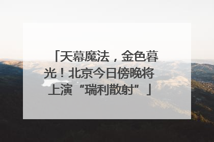 天幕魔法，金色暮光！北京今日傍晚将上演“瑞利散射”