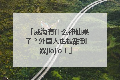 威海有什么神仙果子？外国人也被甜到跺jiojio！