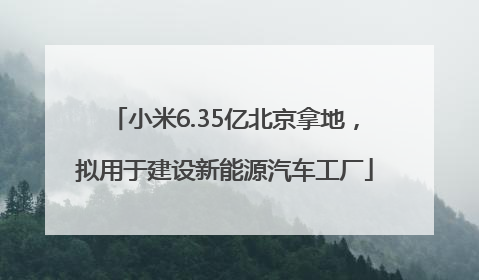 小米6.35亿北京拿地，拟用于建设新能源汽车工厂