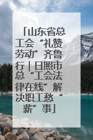 山东省总工会“礼赞劳动”齐鲁行｜日照市总“工会法律在线”解决职工愁“薪”事