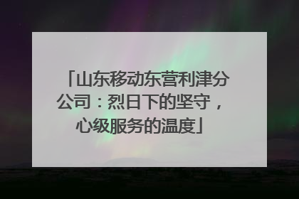 山东移动东营利津分公司：烈日下的坚守，心级服务的温度