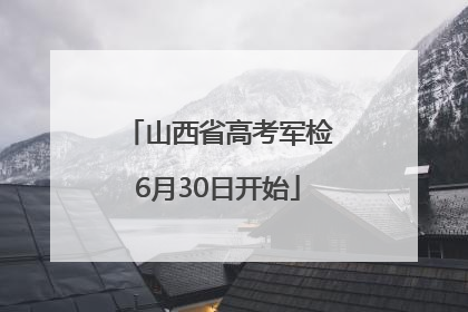 山西省高考军检6月30日开始