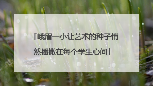 峨眉一小让艺术的种子悄然播撒在每个学生心间
